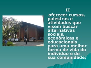    II oferecer cursos, palestras e atividades que visem buscar alternativas sociais, econômicas e educacionais para uma melhor forma de vida do individuo e de sua comunidade; 