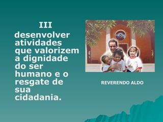    III desenvolver atividades que valorizem a dignidade do ser humano e o resgate de sua cidadania. REVERENDO ALDO 