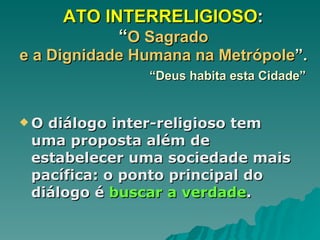 ATO INTERRELIGIOSO :  “ O Sagrado  e a Dignidade Humana na Metrópole ”.    “Deus habita esta Cidade” O diálogo inter-religioso tem uma proposta além de estabelecer uma sociedade mais pacífica: o ponto principal do diálogo é  buscar a verdade .  