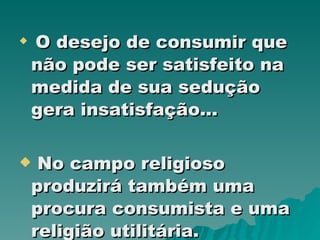 O desejo de consumir que não pode ser satisfeito na medida de sua sedução gera insatisfação... No campo religioso produzirá também uma procura consumista e uma religião utilitária. 