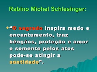 Rabino Michel Schlesinger:   “ O sagrado  inspira medo e encantamento, traz bênçãos, proteção e amor e somente pelos atos pode-se atingir a  santidade ”.   