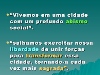 “ Vivemos em uma cidade com um profundo  abismo  social”. “ saibamos exercitar nossa  liberdade  de unir forças para  transformar  essa cidade, tornando-a cada vez mais  sagrada” .  