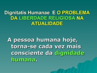 Dignitatis Humanae  E  O PROBLEMA DA  LIBERDADE RELIGIOSA  NA ATUALIDADE A pessoa humana hoje, torna-se cada vez mais consciente da  dignidade humana . 
