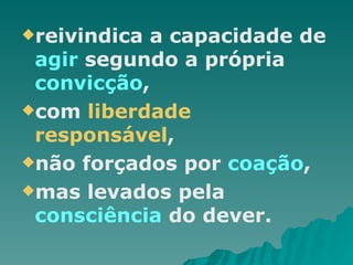 reivindica a capacidade de  agir  segundo a própria  convicção , com  liberdade responsável ,  não forçados por  coação , mas levados pela  consciência  do dever.  