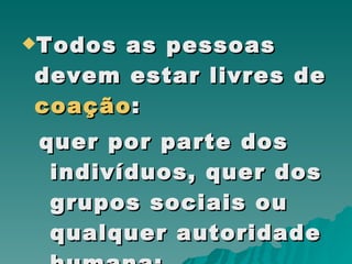Todos as pessoas devem estar livres de  coação :  quer por parte dos indivíduos, quer dos grupos sociais ou qualquer autoridade humana;  