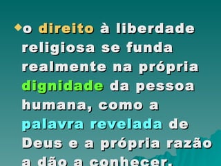 o  direito  à liberdade religiosa se funda realmente na própria  dignidade  da pessoa humana, como a  palavra   revelada  de Deus e a própria razão a dão a conhecer.  