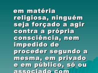 em matéria religiosa, ninguém seja forçado a agir contra a própria consciência, nem impedido de proceder segundo a mesma, em privado e em público, só ou associado com outros, dentro dos devidos limites.  