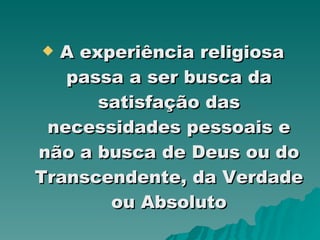 A experiência religiosa passa a ser busca da satisfação das necessidades pessoais e não a busca de Deus ou do Transcendente, da Verdade ou Absoluto 