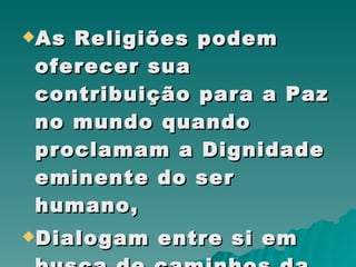 As Religiões podem oferecer sua contribuição para a Paz no mundo quando proclamam a Dignidade eminente do ser humano,  Dialogam entre si em busca de caminhos da Paz,  