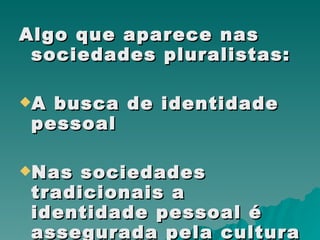 Algo que aparece nas sociedades pluralistas: A busca de identidade pessoal Nas sociedades tradicionais a identidade pessoal é assegurada pela cultura ou pela sociedade. 