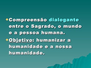 Compreensão  dialogante  entre o Sagrado, o mundo e a pessoa humana.  Objetivo : humanizar a humanidade e a nossa  humanidade. 