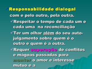 Responsabilidade   dialogal   com e pelo outro, pela outra. Respeitar o tempo de cada um e cada uma  na reconciliação Ter um olhar  além  do seu auto-julgamento sobre quem é o outro e quem é a outra. Requer  superação  de conflitos e mágoas passadas para  manter  o amor e interesse mútuo e a  co-responsabilidade  pela comunidade. 