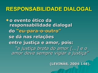 RESPONSABILIDADE DIALOGAL o evento ético da responsabilidade dialogal  do  “eu-para-o-outro”   se dá nas relações  entre justiça e amor, pois: “ a justiça brota do amor [...] e o amor deve sempre vigiar a justiça”   (LEVINÁS, 2004:148).   
