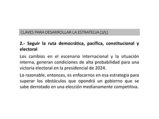 2.- Seguir la ruta democrática, pacífica, constitucional y
electoral
Los cambios en el escenario internacional y la situación
interna, generan condiciones de alta probabilidad para una
victoria electoral en la presidencial de 2024.
Lo razonable, entonces, es enfocarnos en esa estrategia para
superar los obstáculos que opondrá un gobierno que se
sabe derrotado en una elección medianamente competitiva.
CLAVES PARA DESARROLLAR LA ESTRATEGIA (2/5)
 