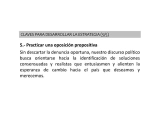 5.- Practicar una oposición propositiva
Sin descartar la denuncia oportuna, nuestro discurso político
busca orientarse hacia la identificación de soluciones
consensuadas y realistas que entusiasmen y alienten la
esperanza de cambio hacia el país que deseamos y
merecemos.
CLAVES PARA DESARROLLAR LA ESTRATEGIA (5/5)
 