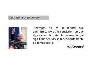 VUELVE LA ESPERANZA
Esperanza no es lo mismo que
optimismo. No es la convicción de que
algo saldrá bien, sino la certeza de que
algo tiene sentido, independientemente
de cómo resulte.
Vaclav Havel
REAVIVEMOS LA ESPERANZA
 