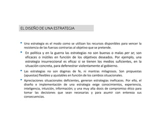 • Una estrategia es el modo como se utilizan los recursos disponibles para vencer la
resistencia de las fuerzas contrarias al objetivo que se pretende.
• En política y en la guerra las estrategias no son buenas o malas per se; son
eficaces o inútiles en función de los objetivos deseados. Por ejemplo, una
estrategia insurreccional es eficaz si se tienen los medios suficientes, en la
situación concreta, para defenestrar violentamente al gobierno.
• Las estrategias no son dogmas de fe, ni mantras milagrosos. Son propuestas
(apuestas) flexibles y ajustables en función de los cambios situacionales.
• Apreciaciones situacionales deficientes, generan estrategias ineficaces. Por ello, el
diseño e implementación de una estrategia exige conocimientos, experiencia,
inteligencia, intuición, información; y una muy alta dosis de compromiso ético para
tomar las decisiones que sean necesarias y para asumir con entereza sus
consecuencias.
EL DISEÑO DE UNA ESTRATEGIA
 