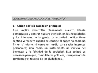 1.- Acción política basada en principios
Esto implica desarrollar plenamente nuestro talante
democrático y centrar nuestra atención en las necesidades
y los intereses de la gente. La actividad política tiene
sentido verdadero cuando se concibe al poder no como un
fin en sí mismo, ni como un medio para saciar intereses
personales; sino como un instrumento al servicio del
bienestar y la felicidad de la sociedad. Esta actitud es
necesaria para que, como líderes políticos, recuperemos la
confianza y el respeto de los ciudadanos.
CLAVES PARA DESARROLLAR LA ESTRATEGIA (1/5)
 