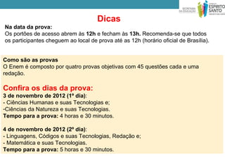 Dicas
Na data da prova:
Os portões de acesso abrem às 12h e fecham às 13h. Recomenda-se que todos
os participantes cheguem ao local de prova até as 12h (horário oficial de Brasília).


Como são as provas
O Enem é composto por quatro provas objetivas com 45 questões cada e uma
redação.

Confira os dias da prova:
3 de novembro de 2012 (1º dia):
- Ciências Humanas e suas Tecnologias e;
-Ciências da Natureza e suas Tecnologias.
Tempo para a prova: 4 horas e 30 minutos.

4 de novembro de 2012 (2º dia):
- Linguagens, Códigos e suas Tecnologias, Redação e;
- Matemática e suas Tecnologias.
Tempo para a prova: 5 horas e 30 minutos.
 