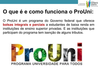 O que é e como funciona o ProUni:
O ProUni é um programa do Governo federal que oferece
bolsas integrais e parciais a estudantes de baixa renda em
instituições de ensino superior privadas. E as instituições que
participam do programa tem isenção de alguns tributos.
 