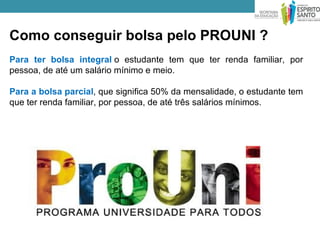 Como conseguir bolsa pelo PROUNI ?
Para ter bolsa integral o estudante tem que ter renda familiar, por
pessoa, de até um salário mínimo e meio.

Para a bolsa parcial, que significa 50% da mensalidade, o estudante tem
que ter renda familiar, por pessoa, de até três salários mínimos.
 