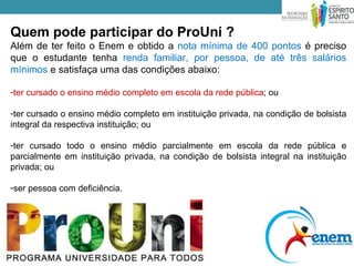 Quem pode participar do ProUni ?
Além de ter feito o Enem e obtido a nota mínima de 400 pontos é preciso
que o estudante tenha renda familiar, por pessoa, de até três salários
mínimos e satisfaça uma das condições abaixo:

-ter cursado o ensino médio completo em escola da rede pública; ou

-ter cursado o ensino médio completo em instituição privada, na condição de bolsista
integral da respectiva instituição; ou

-ter cursado todo o ensino médio parcialmente em escola da rede pública e
parcialmente em instituição privada, na condição de bolsista integral na instituição
privada; ou

-ser pessoa com deficiência.
 