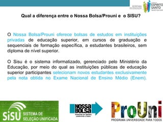 Qual a diferença entre o Nossa Bolsa/Prouni e o SISU?



O Nossa Bolsa/Prouni oferece bolsas de estudos em instituições
privadas de educação superior, em cursos de graduação e
sequenciais de formação específica, a estudantes brasileiros, sem
diploma de nível superior.

O Sisu é o sistema informatizado, gerenciado pelo Ministério da
Educação, por meio do qual as instituições públicas de educação
superior participantes selecionam novos estudantes exclusivamente
pela nota obtida no Exame Nacional de Ensino Médio (Enem).
 