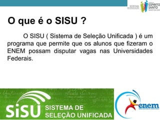 O que é o SISU ?
     O SISU ( Sistema de Seleção Unificada ) é um
programa que permite que os alunos que fizeram o
ENEM possam disputar vagas nas Universidades
Federais.
 