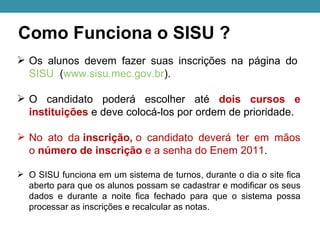 Como Funciona o SISU ?
 Os alunos devem fazer suas inscrições na página do
  SISU (www.sisu.mec.gov.br).

 O candidato poderá escolher até dois cursos e
  instituições e deve colocá-los por ordem de prioridade.

 No ato da inscrição, o candidato deverá ter em mãos
  o número de inscrição e a senha do Enem 2011.

 O SISU funciona em um sistema de turnos, durante o dia o site fica
  aberto para que os alunos possam se cadastrar e modificar os seus
  dados e durante a noite fica fechado para que o sistema possa
  processar as inscrições e recalcular as notas.
 