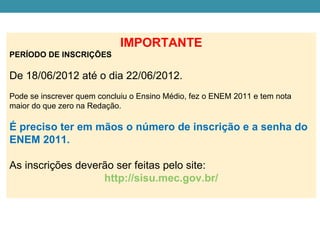 IMPORTANTE
PERÍODO DE INSCRIÇÕES

De 18/06/2012 até o dia 22/06/2012.
Pode se inscrever quem concluiu o Ensino Médio, fez o ENEM 2011 e tem nota
maior do que zero na Redação.

É preciso ter em mãos o número de inscrição e a senha do
ENEM 2011.

As inscrições deverão ser feitas pelo site:
                   http://sisu.mec.gov.br/
 