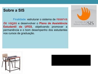 Sobre a SIS

        Finalidade: estruturar o sistema de reserva
de vagas e desenvolver o Plano de Assistência
Estudantil da UFES, objetivando promover a
permanência e o bom desempenho dos estudantes
nos cursos de graduação.




                                           http://www.sis.ufes.br
 