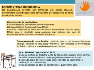 DOCUMENTAÇÃO OBRIGATÓRIA
Os documentos deverão ser entregues em cópias legíveis,
devidamente autenticadas pela escola para os estudantes da rede
estadual de ensino.

    Comprovação de escolaridade:
    Cópia do Histórico Escolar do Ensino Fundamental
    Cópia do Histórico Escolar do Ensino Médio.
    Cópia do Certificado de conclusão do Ensino Fundamental e/ou do Ensino
    Médio, caso o candidato tenha concluído seus estudos por meio da
    modalidade de Educação de Jovens e Adultos-EJA.


             Comprovação de renda familiar: candidato, pais ou responsáveis legais ou
             cônjuge. Somente no caso do(a) candidato(a) ser casado(a) ou divorciado(a)
             será desconsiderada a renda dos pais/responsáveis.

               DOCUMENTOS COMPLEMENTARES
               Cópia da Carteira de Trabalho (parte da foto, dados pessoais, último contrato)
               inclusive para os candidatos desempregados e maiores de 16 anos.
               Se casado, cópia da comprovação oficial (Certidão de casamento ou
               declaração de união estável).
               Cópia da certidão de óbito de pais falecidos, quando for o caso.
 