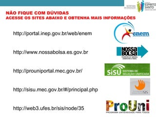 NÃO FIQUE COM DÚVIDAS
ACESSE OS SITES ABAIXO E OBTENHA MAIS INFORMAÇÕES



  http://portal.inep.gov.br/web/enem


  http://www.nossabolsa.es.gov.br


  http://prouniportal.mec.gov.br/


  http://sisu.mec.gov.br/#/principal.php


  http://web3.ufes.br/sis/node/35
 