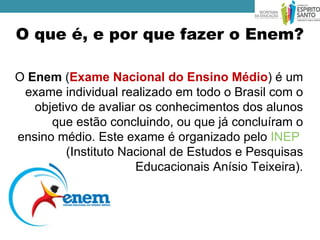 O que é, e por que fazer o Enem?

O Enem (Exame Nacional do Ensino Médio) é um
 exame individual realizado em todo o Brasil com o
   objetivo de avaliar os conhecimentos dos alunos
      que estão concluindo, ou que já concluíram o
ensino médio. Este exame é organizado pelo INEP
         (Instituto Nacional de Estudos e Pesquisas
                      Educacionais Anísio Teixeira).
 