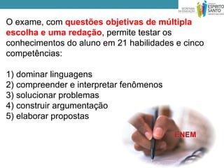 O exame, com questões objetivas de múltipla
escolha e uma redação, permite testar os
conhecimentos do aluno em 21 habilidades e cinco
competências:

1) dominar linguagens
2) compreender e interpretar fenômenos
3) solucionar problemas
4) construir argumentação
5) elaborar propostas
 