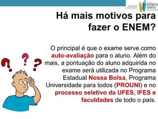 Há mais motivos para
         fazer o ENEM?

 O principal é que o exame serve como
 auto-avaliação para o aluno. Além do
mais, a pontuação do aluno adquirida no
      exame será utilizada no Programa
       Estadual Nossa Bolsa, Programa
Universidade para todos (PROUNI) e no
   processo seletivo da UFES, IFES e
             faculdades de todo o país.
 