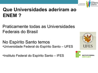 Que Universidades aderiram ao
ENEM ?

Praticamente todas as Universidades
Federais do Brasil

No Espírito Santo temos
•Universidade Federal do Espírito Santo – UFES

•Instituto Federal do Espírito Santo – IFES
 