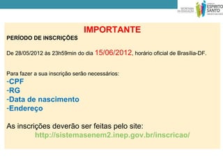 IMPORTANTE
PERÍODO DE INSCRIÇÕES

De 28/05/2012 às 23h59min do dia 15/06/2012, horário oficial de Brasília-DF.


Para fazer a sua inscrição serão necessários:
-CPF
-RG
-Data de nascimento
-Endereço

As inscrições deverão ser feitas pelo site:
         http://sistemasenem2.inep.gov.br/inscricao/
 