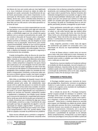 976
Rev Esc Enferm USP
2011; 45(4):974-80
www.ee.usp.br/reeusp/
Diálogos da psicologia com a enfermagem em
tempos de transição paradigmática
Corradi-Webster CM, Carvalho AMP
dos fatores de risco vem sendo cada vez mais legitimado
e os riscos individuais tornaram-se objeto de ações de
educação em saúde e prevenção. Os profissionais de saú-
de foram posicionados como atores importantes na dis-
seminação de informações sobre o comportamento e os
hábitos, dentre eles, como o indivíduo deve alimentar-se,
como deve trabalhar, como deve constituir família, como
deve lidar com sua vida sexual e como deve aproveitar su-
as horas de lazer.
O indivíduo tornou-se o único responsável por sua saú-
de, que passou a ser entendida como algo que repercute
na coletividade, já que se o indivíduo não segue as orien-
tações, a coletividade pagará por isto através dos gastos
públicos com os serviços e procedimentos de saúde. Isto
nos remete à discussão de Foucault sobre o biopoder(6)
.
De acordo com o autor, as estratégias de poder atuais,
embora controle os indivíduos, não são dirigidas ao corpo
individual, mas às populações. Desta forma, para manter
a governamentalidade, entende-se que é preciso garantir
e incentivar a saúde da população através do controle da
natalidade, da mortalidade e das enfermidades. Para Fou-
cault, o objetivo do biopoder seria garantir a segurança e
o funcionamento das sociedades.
O poder da biopolitica utiliza do discurso do corpo bio-
lógico e da biomedicina para olhar para a saúde das popu-
lações, tratando as necessidades de diferentes como iguais.
Além disto, considera que as políticas públicas são neces-
sárias, e realiza campanhas e programas nas quais a busca
pela saúde passa a ser uma obrigação moral de cada indiví-
duo. Ao conceito de saúde é agregado um valor moral alto,
e as pessoas que não adotam os comportamentos de saúde
apregoados como saudáveis podem ser rotuladas de resis-
tentes e irresponsáveis. Entretanto, os discursos sobre saú-
de nunca se referem apenas à saúde, mas trazem consigo a
ordem econômica, política e social em que são gerados(7)
.
Além disto, as estratégias de biopoder lançam mão de
um recurso poderoso: a culpa. Com o discurso da respon-
sabilidade pessoal pela saúde, são estabelecidos nexos
causais entre as ações das pessoas e os eventos de saúde,
mesmo sem existir certeza sobre estas conexões. Um exem-
plo é a relação entre consumo de maconha e esquizofrenia.
Ao assistir a um jovem diagnosticado com esquizofrenia e
histórico de consumo de maconha, profissionais tendem
a rapidamente a estabelecer uma relação causal, dizendo
que o consumo de maconha foi o responsável pela esquizo-
frenia, sendo que ainda não há estudos que comprovem es-
ta relação. Ao pontuar que o indivíduo fez algo que o levou
à enfermidade, constrói-se a culpa. O sentimento de culpa
pressupõe que haja um julgamento de alguém e uma de-
saprovação em relação a alguma falha(7)
. A pessoa que re-
cebeu orientação do profissional para realizar uma mudan-
ça de comportamento e não o fez, quando adoece, pode
sentir-se culpada e esconder do profissional seu problema.
Outro recurso utilizado para o controle é a vergonha(7)
.
Nos últimos anos vemos este sentimento crescendo entre
os fumantes. Com as diversas campanhas realizadas e, mais
atualmente, com mudanças feitas na legislação que restrin-
gem locais onde é possível fumar, diversos fumantes vêm
relatando envergonharem-se ao acender um cigarro. O dis-
curso da responsabilidade individual pela saúde não deixa
espaço para que uma pessoa que conhece os males que
podem ser causados pelo cigarro continue fumando. Caso
isto aconteça, ela pode ser considerada fraca ou sem-ver-
gonha, precisando, portanto, envergonhar-se para mudar.
Outro sentimento construído com a noção de risco é
a paranóia(7)
. Mesmo estando saudáveis, as pessoas nun-
ca sabem se não estão fazendo algo que poderá afetar
sua saúde. Talvez a pessoa não fume, mas coma demais.
Talvez tenha uma alimentação balanceada, mas faz sexo
desprotegido. Talvez não tenha vida sexual, mas trabalha
demais. E conhecedora do discurso dos fatores de risco,
pode tornar-se paranóica e medrosa.
Culpa, vergonha, paranóia e medo. Estes são alguns
dos sentimentos que podem ser construídos com o uso
exacerbado do discurso da responsabilidade individual
pela saúde.
A Carta de Otawa colocou a saúde como um recurso
para a vida e não como razão para se viver. Entretanto, os
discursos dos profissionais de saúde muitas vezes vêm co-
locando tantos senões e cuidados, que cuidar desta passa
a ser a razão para se estar vivo.
Desta forma, é preciso trabalhar em função de melhorar
as condições de vida da população, mas sem aniquilar as li-
berdades individuais, impondo estilos de vida e tornando o
cuidado à saúde como uma obrigação. Parece contraditório
a construção de sentimentos como os de culpa, vergonha,
paranóia e medo a fim de alcançar o bem estar.
Pensando a Psicologia
A Psicologia também passa por momento de transi-
ção paradigmática. Atualmente, convivem os paradigmas
moderno e o pós-moderno, sendo que o paradigma pós-
-moderno foi surgindo como resultado de insatisfações e
críticas ao paradigma anterior.
Até a metade do século XX, a Psicologia Comporta-
mental ocupava posição de destaque no ocidente. Esta
Psicologia tinha como base duas proposições: os expe-
rimentos demonstram as relações causais entre estímu-
los e respostas; a ciência deve se fundamentar em bases
racionais(8)
. Desta forma, o cientista deveria ter precisão
para mapear com fidelidade seu objeto de estudo, objeto
este, dado pela natureza. No início, os psicólogos compor-
tamentais focaram seus estudos em pesquisas de obser-
vação do comportamento. Entretanto, com o passar do
tempo, iniciaram a realização de experimentos que com-
provassem a possibilidade de aquisição ou de extinção
destes comportamentos, introduzindo a sua teoria alguns
constructos psicológicos como força do hábito e potencial
 