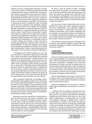977
Rev Esc Enferm USP
2011; 45(4):974-80
www.ee.usp.br/reeusp/
Diálogos da psicologia com a enfermagem em
tempos de transição paradigmática
Corradi-Webster CM, Carvalho AMP
inibitório. Com isto, os pesquisadores passaram a conside-
rar que não é apenas o ambiente que age determinando
o comportamento, mas que o indivíduo tem suas tendên-
cias inerentes, que auxiliam a buscar e processar informa-
ções, a formular hipóteses e a traçar metas. Ao se abrirem
à possibilidade de estudo destes constructos, estavam se
abrindo ao estudo do que não é observado, possibilitan-
do que a mente entrasse em questão(8)
. Isto influenciou
o movimento ocorrido na década de 1950 nos Estados
Unidos que ficou conhecido como Revolução Cognitiva.
Este movimento ocorreu com o debate entre psicólogos,
filósofos e pensadores a respeito do lugar que vinha sen-
do destinado para o estudo das experiências pessoais na
ciência e sobre a importância de compreender os signifi-
cados dados ao mundo e sobre o modo como as pessoas
constroem estes significados. Entretanto, os rumos toma-
dos pela Psicologia Cognitiva foram outros. Com o desen-
volvimento dos computadores, a Computação tornou-se
o modelo utilizado para estudar a mente, desviando o
interesse pelo significado e surgindo então o conceito de
computabilidade. Os processos cognitivos foram iguala-
dos aos programas que podiam ser rodados em um dispo-
sitivo computacional. Falava-se sobre processamento de
informações e não mais sobre construção de significados.
A Psicologia Social também passava por uma crise.
Esta disciplina foi criada após a Segunda Guerra Mundial
com o intuito de produzir conhecimentos que servissem
aos governos norte-americanos e britânicos para a pro-
paganda e manipulação política, servindo então aos inte-
resses de manutenção das relações de poder(9)
. Nos anos
1960 e 1970, os psicólogos sociais estavam preocupados
com o modo como a Psicologia vinha contribuindo para
promover valores de grupos dominantes e deixando de
dar voz às pessoas comuns e descontextualizando-as em
suas pesquisas laboratoriais. Buscavam construir uma psi-
cologia culturalmente sensível, embasada não apenas no
que as pessoas fazem, mas no que elas dizem que fazem
e no que elas dizem que as fez fazer o que elas fizeram.
Outro movimento importante na Psicologia, influen-
ciado também pelo paradigma moderno, foi o da Psicaná-
lise. As teorias psicanalistas ajudaram a construir um olhar
para além do corpo biológico e dos comportamentos ob-
serváveis, compondo a ideia de indivíduo e de self, privile-
giando um olhar sobre o ser humano que age influenciado
por seu mundo interno, através de um aparelho psíquico,
formado por consciente, pré-consciente e inconsciente e
dinamizado por desejos e pulsões.
Nascendo, como área específica do conhecimento, a
partir da visão iluminista, que colocou o indivíduo como
foco central, no século XX a Psicologia começou a repen-
sar essa visão. A visão do indivíduo como foco ainda é
muito forte na área da saúde e vem construindo diversos
conhecimentos (bem-estar individual; capacidades indivi-
duais; direitos individuais; responsabilidades individuais;
desejos individuais; escolhas individuais) e com isto, guia
inúmeras ações em nossa sociedade(8)
.
No Brasil, a partir da década de 1990, a Psicologia
vem repensando sua atuação, num exercício de reflexão
a partir do qual questiona muitos posicionamentos que
teve e que levaram ao controle social, à exclusão de mi-
norias através da patologização e da eleição do modelo
de normalidade, representado muitas vezes pelo homem
branco, europeu, heterossexual e vindo de extratos sócio-
-econômicos médios(10)
.
Em busca de um maior compromisso social, vem ex-
pandido seus olhares para outros segmentos populacio-
nais antes marginalizados, como população indígena e
pessoas encarceradas, e repensando suas práticas em
contextos já conhecidos, como a saúde e a educação. Nes-
tes contextos, vem buscando posicionar-se de modo críti-
co e reflexivo, questionando atuações que a aproximem
de um caráter policial e normalizador, permeado pela vigi-
lância e pelo controle dos desvios(11)
.
Dentro deste contexto de repensar a Psicologia, diver-
sos autores vêm propondo reflexões e algumas delas são
atualmente agrupadas e nomeadas como discursos cons-
trucionistas sociais(8-9,12)
.
O discurso
construcionista social
O discurso construcionista social vem sendo apontado
como uma possibilidade de compreensão dos fenômenos
que se difere de perspectivas tradicionais, dentre outras
coisas, por compreender a linguagem como construtora
da realidade e entender que esta construção ocorre nos
relacionamentos, tirando, portanto, o foco do indivíduo e
de seu mundo interno. Internacionalmente, data de 1973
os primeiros estudos construcionistas sociais na Psicolo-
gia. Entretanto, no Brasil, este vem sendo construído em
articulação à Psicologia na última década(12)
.
Não há uma definição única do que é o discurso cons-
trucionista social, mesmo porque defini-lo como algo, se-
ria reificá-lo, assumindo postura contraditória aos pressu-
postos construcionistas sociais.
Apesar das divergências entre os autores, a literatura
sugere alguns pressupostos que parecem ser comuns a
todos(8-9,12)
:
1. Postura crítica em relação ao conhecimento toma-
do como óbvio: os autores construcionistas nos convi-
dam a assumir uma postura crítica diante das afirmativas
científicas que são tomadas como certas, ou seja, como
óbvias. Problematizam o conhecimento que é tomado
como objetivo e valorizam a reflexão sobre o modo co-
mo entendemos o mundo e a nós mesmos. No campo da
saúde, temos como exemplo um estudo que problematiza
o discurso de adesão ao tratamento(13)
. Neste trabalho,
usuárias de um serviço de atenção primária relatam não
tomarem os medicamentos prescritos por médicos quan-
do entendem que não foram bem examinadas ou que a
 