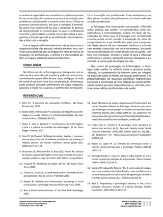 979
Rev Esc Enferm USP
2011; 45(4):974-80
www.ee.usp.br/reeusp/
Diálogos da psicologia com a enfermagem em
tempos de transição paradigmática
Corradi-Webster CM, Carvalho AMP
o usuário é especialista em sua vida e o profissional auxi-
lia na construção da conversa e na busca de solução para
problemas, posicionando o usuário como ativo; 3) foco no
processo comunicacional, em que a interação é entendi-
da como mais importante do que o conteúdo; 4) postura
de desconstrução e reconstrução, na qual o profissional
incentiva a diversidade, convida outras descrições e pers-
pectivas a fim de expandir as possibilidades de compreen-
der e lidar com a situação.
Com a responsabilidade relacional, não se busca tirar a
responsabilidade das pessoas individualmente, mas con-
vidar outras pessoas para se engajarem neste processo de
mudança. Os profissionais, a família e a comunidade po-
dem se engajar adotando posturas diferentes.
CONCLUSÃO
No último século, a Psicologia vem dialogando com as
ciências da saúde a fim de ampliar a visão do ser humano,
considerando-o para além de seu corpo biológico. A visão
de saúde atual, com forte foco na prevenção de doenças,
pode produzir também sentimentos de culpa, vergonha,
paranóia e medo nos usuários, e sentimentos de impotên-
cia e frustração nos profissionais. Estes sentimentos po-
dem afastar usuários de profissionais, tornando ineficazes
as ações preventivas.
A Psicologia vem repensando sua atuação, refletindo
sobre práticas que podem ser consideradas como dis-
ciplinadoras e normalizadoras, usadas em favor da ma-
nutenção do status quo. A Psicologia com sensibilidade
construcionista social convida à ampliação do olhar do
comportamento a ser modificado, para uma compreen-
são deste dentro de um momento histórico e cultural,
com sentido construído nos relacionamentos, buscando
novas possibilidades de compreensão das situações, com
foco nas interações. Convida a voltar-se para a interação
profissional e usuário, adotando posturas dialógicas e au-
xiliando na construção do projeto de vida.
Nos cursos de graduação de Enfermagem, a Psico-
logia pode auxiliar na reflexão sobre o processo saúde-
-doença, na compreensão do homem como ser integral,
na discussão sobre os limites da atuação profissional e na
problematização de discursos científicos hegemônicos,
buscando a construção de uma relação de vínculo profis-
sional-usuário que gere novos discursos e, com isto, cons-
trua novas práticas profissionais e de saúde.
REFERÊNCIAS
5. Kuhn TS. A estrutura das revoluções científicas. São Paulo:
Perspectiva; 1978.
6. Rocha SMM, Almeida MCP. O processo de trabalho da enfer-
magem em saúde coletiva e a interdisciplinaridade. Rev Lati-
no Am Enferm. 2000;8(6):96-101.
7. Taylor C, Lillis C, LeMone P. Fundamentos de enfermagem:
a arte e a ciência do cuidado de enfermagem. 5ª ed. Porto
Alegre: Artmed; 2007.
8. Silva RF, Sá-Chaves I. Reflexive formation: teachers’ represen-
tations about the use of reflexive portfolio in the forming of
medical doctors and nurses. Interface Comun Saúde Educ.
2008;12(27):721-34.
9. Fernandes JD, Almeida Filho N, Rosa DOS, Pontes M, Santana
N. Ensinar saúde/enfermagem numa nova proposta de reestru-
turação acadêmica. Rev Esc Enferm USP. 2007;41(n.esp):830-4.
10. Foucault M. Microfísica do poder. 20ª ed. São Paulo: Paz e
Terra; 2004.
11. Castiel DL, Diaz CAD. A saúde persecutória: os limites da res-
ponsabilidade. Rio de Janeiro: FIOCRUZ; 2007.
12. Gergen KJ. Realities and relationships: soundings in social
construction. Cambridge: Harvard University Press; 1999.
13. Burr V. Social constructionism. 2nd
ed. New York: Routledge;
2003.
14. Brasil. Ministério da Justiça. Departamento Penitenciário Na-
cional; Conselho Federal de Psicologia. Diretrizes para atua-
ção e formação dos psicólogos do Sistema Prisional Brasileiro
[Internet]. Brasília; 2007 [citado 2009 set. 15]. Disponível em:
http://www.pol.org.br/pol/export/sites/default/pol/publica-
coes/publicacoesDocumentos/depen_cartilha.pdf
15. Prado Filho K, Trisotto S. A psicologia como disciplina da
norma nos escritos de M. Foucault. Revista Aulas Dossiê
Foucault [Internet]. 2006/2007 [citado 2009 set. 28];(3):1-
14. Disponível em: http://www.unicamp.br/~aulas/pdf3/
KLEBER.pdf
16. Rasera EF, Japur M. Os sentidos da construção social: o
convite construcionista para a psicologia. Paidéia. 2005;15
(30):21-9.
17. Camargo-Borges C, Japur M. Sobre a (não) adesão ao trata-
mento: ampliando sentidos do autocuidado. Texto Contexto
Enferm. 2008;17(1):64-71.
18. Spink MJP, Lisboa MS, Ribeiro FRG. A construção do tabagis-
mo como problema de Saúde Pública: uma confluência en-
tre interesses políticos e processos de legitimação científica.
Interface Comun Saúde Educ. 2009;13(29):353-65.
19. Avdi E. Negotiating a pathological identity in the clinical
dialogue: discourse analysis of a family therapy. Psychol
Psychother. 2005;78(Pt 4):493-511.
 