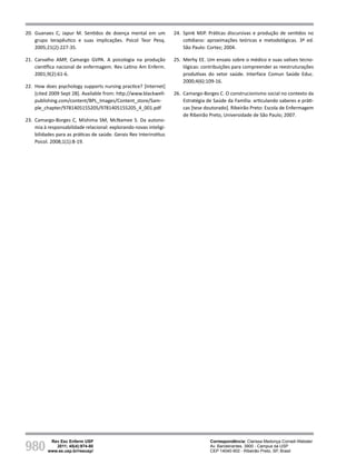 980
Rev Esc Enferm USP
2011; 45(4):974-80
www.ee.usp.br/reeusp/
Diálogos da psicologia com a enfermagem em
tempos de transição paradigmática
Corradi-Webster CM, Carvalho AMP
20. Guanaes C, Japur M. Sentidos de doença mental em um
grupo terapêutico e suas implicações. Psicol Teor Pesq.
2005;21(2):227-35.
21. Carvalho AMP, Camargo GVPA. A psicologia na produção
científica nacional de enfermagem. Rev Latino Am Enferm.
2001;9(2):61-6.
22. How does psychology supports nursing practice? [Internet]
[cited 2009 Sept 28]. Available from: http://www.blackwell-
publishing.com/content/BPL_Images/Content_store/Sam-
ple_chapter/9781405155205/9781405155205_4_001.pdf
23. Camargo-Borges C, Mishima SM, McNamee S. Da autono-
mia à responsabilidade relacional: explorando novas inteligi-
bilidades para as práticas de saúde. Gerais Rev Interinstituc
Psicol. 2008;1(1):8-19.
24. Spink MJP. Práticas discursivas e produção de sentidos no
cotidiano: aproximações teóricas e metodológicas. 3ª ed.
São Paulo: Cortez; 2004.
25. Merhy EE. Um ensaio sobre o médico e suas valises tecno-
lógicas: contribuições para compreender as reestruturações
produtivas do setor saúde. Interface Comun Saúde Educ.
2000;4(6):109-16.
26. Camargo-Borges C. O construcionismo social no contexto da
Estratégia de Saúde da Família: articulando saberes e práti-
cas [tese doutorado]. Ribeirão Preto: Escola de Enfermagem
de Ribeirão Preto, Universidade de São Paulo; 2007.
Correspondência: Clarissa Medonça Corradi-Webster
Av. Bandeirantes, 3900 - Campus da USP
CEP 14040-902 - Ribeirão Preto, SP, Brasil
 