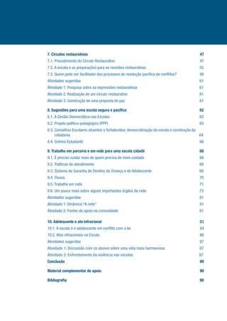 7. Círculos restaurativos................................................................................................................47
7.1. Procedimento do Círculo Restaurativo....................................................................................47
7.2. A escola e as preparações para as reuniões restaurativas.....................................................55
7.3. Quem pode ser facilitador dos processos de resolução pacífica de conflitos?.......................56
Atividades sugeridas.......................................................................................................................61
Atividade 1: Pesquisa sobre as expressões restaurativas..............................................................61
Atividade 2: Realização de um círculo restaurativo........................................................................61
Atividade 3: Construção de uma proposta de paz..........................................................................61
8. Sugestões para uma escola segura e pacífica.........................................................................62
8.1. A Gestão Democrática nas Escolas..........................................................................................62
8.2. Projeto político-pedagógico (PPP)...........................................................................................63
8.3. Conselhos Escolares atuantes e fortalecidos: democratização da escola e construção da
cidadania................................................................................................................... ..64
8.4. Grêmio Estudantil....................................................................................................................66
9. Trabalho em parceria e em rede para uma escola cidadã.......................................................68
9.1. É preciso cuidar mais de quem precisa de mais cuidado.......................................................68
9.2. Políticas de atendimento.........................................................................................................68
9.3. Sistema de Garantia de Direitos da Criança e do Adolescente................................................69
9.4. Fluxos......................................................................................................................................70
9.5. Trabalho em rede.....................................................................................................................71
9.6. Um pouco mais sobre alguns importantes órgãos da rede.....................................................73
Atividades sugeridas......................................................................................................................81
Atividade 1: Dinâmica “A rede”......................................................................................................81
Atividade 2: Fontes de apoio na comunidade.................................................................................81
10. Adolescente e ato infracional.................................................................................................83
10.1. A escola e o adolescente em conflito com a lei.....................................................................84
10.2. Atos infracionais na Escola....................................................................................................86
Atividades sugeridas......................................................................................................................87
Atividade 1: Discussão com os alunos sobre uma vida mais harmoniosa.................................87
Atividade 2: Enfrentamento da violência nas escolas..................................................................87
Conclusão......................................................................................................................................89
Material complementar de apoio..................................................................................................90
Bibliografia.....................................................................................................................................98
 