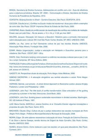 99DIÁLOGOS E MEDIAÇÃO DE CONFLITO NAS ESCOLAS Guia Prático para Educadores
BRASIL. Secretaria de Direitos Humanos. Adolescentes em conflito com a lei – Guia de referência
para a cobertura jornalística. Brasília: DF: ANDI – Comunicação e Direitos; Secretaria de Direitos
Humanos da Presidência da República, 2012.
CEATS/FIA. Bullying Escolar no Brasil – Sumário Executivo. São Paulo: CEATS/FIA, 2010.
CECCON, Cláudia [et al.]. Conflitos na Escola: modos de transformar: dicas para refletir e exemplos
de como lidar. São Paulo: CECIP: Imprensa Oficial do Estado de São Paulo, 2009.
CHRISPINO, Álvaro.Gestão do conflito escolar:da classificação dos conflitos aos modelos de mediação.
Ensaio: aval. pol. públ. Educ. , Rio de Janeiro, v. 15, n. 54, p. 11-28, jan./mar. 2007.
DELORS, Jacques. Educação: Um tesouro a Descobrir: Relatório para a comissão internacional
sobre educação para o século XXI. 8.ed São Paulo. Cortez; Brasilia, DF: MEC: UNESCO, 2003.
DISKIN, Lia. Paz, como se Faz? Semeando cultura de paz nas escolas. Brasília: UNESCO,
Associação Palas Athena, Fundação Vale, 2008.
EDNIR, Madza (organização). Justiça e educação em Heliópolis e Guarulhos: parceria para a
cidadania. São Paulo : CECIP, 2007. 128 p.
FANTE, Cleo. Fenômeno bullying: como prevenir a violência nas escolas e educar para a paz. 2. ed.
rev. e ampl. Campinas, SP: Verus Editora, 2005.
FORTALEZA.PrefeituraMunicipaldeFortaleza.DiretrizesdosConselhosEscolares.Disponívelnosite:
http://www.sme.fortaleza.ce.gov.br/educacao/files/2012/cartilha_diretrizes__conselho_09-02-12.
pdf, acesso em 25/04/12.
GADOTTI, M. Perspectivas atuais da educação. Porto Alegre: Artes Médicas, 2000.
GIMENO SACRISTAN, J. A educação obrigatória: seu sentido educativo e social. Porto Alegre:
Artmed, 2001.
HOPKINS, Belinda. Just schools - A whole School Approach to Restorative Justice. Jessica Kingley
Publishers. London and Philadelphia – 2004.
LEDERACH, John Paul. The little book of conflict transformation. Clear articulation of the guiding
principles by a pioneer in the field. Intercourse, Good Book, 2003.
LEDERACH, John Paul. Building peace: sustainable reconciliation in divided societies. Washington,
DC: US Institute of Peace, 1997.
LUIZ, Maria Cecília, BARCELLI, Juliana Carolina, et al. Conselho Escolar: algumas concepções e
propostas de ação. São Paulo: Xamã, 2010.
MACHADO, Cláudia (Org.) Cultura de paz e justiça restaurativa nas escolas municipais de Porto
Alegre. Porto Alegre : Prefeitura Municipal/Secretaria Municipal de Educação, 2008.
MORIN, Edgar. Os sete saberes necessários à educação do futuro. Tradução de Catarina Eleonora
F. da Silva e Jeanne Sawaya; revisão técnica de Edgard de Assis Carvalho. São Paulo: Cortez;
Brasília: UNESCO, 2000.
NUNES, Antonio Ozório. Como restaurar a paz nas escolas: um guia para educadores. São Paulo:
Contexto, 2011.
 