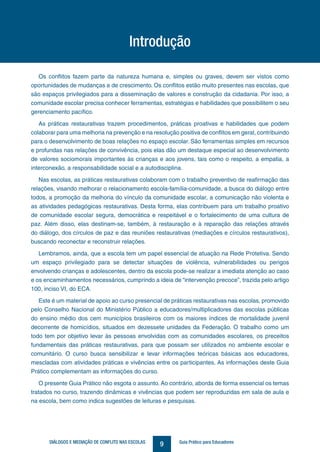9DIÁLOGOS E MEDIAÇÃO DE CONFLITO NAS ESCOLAS Guia Prático para Educadores
Introdução
Os conflitos fazem parte da natureza humana e, simples ou graves, devem ser vistos como
oportunidades de mudanças e de crescimento. Os conflitos estão muito presentes nas escolas, que
são espaços privilegiados para a disseminação de valores e construção da cidadania. Por isso, a
comunidade escolar precisa conhecer ferramentas, estratégias e habilidades que possibilitem o seu
gerenciamento pacífico.
As práticas restaurativas trazem procedimentos, práticas proativas e habilidades que podem
colaborar para uma melhoria na prevenção e na resolução positiva de conflitos em geral, contribuindo
para o desenvolvimento de boas relações no espaço escolar. São ferramentas simples em recursos
e profundas nas relações de convivência, pois elas dão um destaque especial ao desenvolvimento
de valores sociomorais importantes às crianças e aos jovens, tais como o respeito, a empatia, a
interconexão, a responsabilidade social e a autodisciplina.
Nas escolas, as práticas restaurativas colaboram com o trabalho preventivo de reafirmação das
relações, visando melhorar o relacionamento escola-família-comunidade, a busca do diálogo entre
todos, a promoção da melhoria do vínculo da comunidade escolar, a comunicação não violenta e
as atividades pedagógicas restaurativas. Desta forma, elas contribuem para um trabalho proativo
de comunidade escolar segura, democrática e respeitável e o fortalecimento de uma cultura de
paz. Além disso, elas destinam-se, também, à restauração e à reparação das relações através
do diálogo, dos círculos de paz e das reuniões restaurativas (mediações e círculos restaurativos),
buscando reconectar e reconstruir relações.
Lembramos, ainda, que a escola tem um papel essencial de atuação na Rede Protetiva. Sendo
um espaço privilegiado para se detectar situações de violência, vulnerabilidades ou perigos
envolvendo crianças e adolescentes, dentro da escola pode-se realizar a imediata atenção ao caso
e os encaminhamentos necessários, cumprindo a ideia de “intervenção precoce”, trazida pelo artigo
100, inciso VI, do ECA.
Este é um material de apoio ao curso presencial de práticas restaurativas nas escolas, promovido
pelo Conselho Nacional do Ministério Público a educadores/multiplicadores das escolas públicas
do ensino médio dos cem municípios brasileiros com os maiores índices de mortalidade juvenil
decorrente de homicídios, situados em dezessete unidades da Federação. O trabalho como um
todo tem por objetivo levar às pessoas envolvidas com as comunidades escolares, os preceitos
fundamentais das práticas restaurativas, para que possam ser utilizados no ambiente escolar e
comunitário. O curso busca sensibilizar e levar informações teóricas básicas aos educadores,
mescladas com atividades práticas e vivências entre os participantes. As informações deste Guia
Prático complementam as informações do curso.
O presente Guia Prático não esgota o assunto. Ao contrário, aborda de forma essencial os temas
tratados no curso, trazendo dinâmicas e vivências que podem ser reproduzidas em sala de aula e
na escola, bem como indica sugestões de leituras e pesquisas.
 