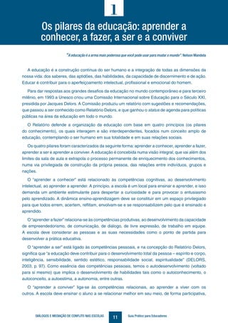 11DIÁLOGOS E MEDIAÇÃO DE CONFLITO NAS ESCOLAS Guia Prático para Educadores
“A educação é a arma mais poderosa que você pode usar para mudar o mundo”. Nelson Mandela
A educação é a construção contínua do ser humano e a integração de todas as dimensões da
nossa vida: dos saberes, das aptidões, das habilidades, da capacidade de discernimento e de ação.
Educar é contribuir para o aperfeiçoamento intelectual, profissional e emocional do homem.
Para dar respostas aos grandes desafios da educação no mundo contemporâneo e para terceiro
milênio, em 1993 a Unesco criou uma Comissão Internacional sobre Educação para o Século XXI,
presidida por Jacques Delors. A Comissão produziu um relatório com sugestões e recomendações,
que passou a ser conhecido como Relatório Delors, e que ganhou o status de agenda para políticas
públicas na área da educação em todo o mundo.
O Relatório defende a organização da educação com base em quatro princípios (os pilares
do conhecimento), os quais interagem e são interdependentes, focados num conceito amplo de
educação, contemplando o ser humano em sua totalidade e em suas relações sociais.
Os quatro pilares foram caracterizados da seguinte forma: aprender a conhecer, aprender a fazer,
aprender a ser e aprender a conviver. A educação é concebida numa visão integral, que vai além dos
limites da sala de aula e extrapola o processo permanente de enriquecimento dos conhecimentos,
numa via privilegiada de construção da própria pessoa, das relações entre indivíduos, grupos e
nações.
O “aprender a conhecer” está relacionado às competências cognitivas, ao desenvolvimento
intelectual, ao aprender a aprender. A princípio, a escola é um local para ensinar e aprender, e isso
demanda um ambiente estimulante para despertar a curiosidade e para provocar o entusiasmo
pelo aprendizado. A dinâmica ensino-aprendizagem deve se constituir em um espaço privilegiado
para que todos errem, acertem, reflitam, envolvam-se e se responsabilizem pelo que é ensinado e
aprendido.
O “aprender a fazer”relaciona-se às competências produtivas, ao desenvolvimento da capacidade
de empreendedorismo, de comunicação, de diálogo, de livre expressão, de trabalho em equipe.
A escola deve considerar as pessoas e as suas necessidades como o ponto de partida para
desenvolver a prática educativa.
O “aprender a ser” está ligado às competências pessoais, e na concepção do Relatório Delors,
significa que “a educação deve contribuir para o desenvolvimento total da pessoa – espírito e corpo,
inteligência, sensibilidade, sentido estético, responsabilidade social, espiritualidade” (DELORS,
2003, p. 97). Como essência das competências pessoais, temos o autodesenvolvimento (voltado
para si mesmo) que implica o desenvolvimento de habilidades tais como o autoconhecimento, o
autoconceito, a autoestima, a autonomia, entre outras.
O “aprender a conviver” liga-se às competências relacionais, ao aprender a viver com os
outros. A escola deve ensinar o aluno a se relacionar melhor em seu meio, de forma participativa,
Os pilares da educação: aprender a
conhecer, a fazer, a ser e a conviver
1
 