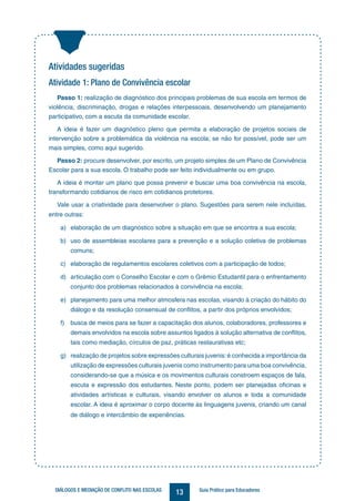 13DIÁLOGOS E MEDIAÇÃO DE CONFLITO NAS ESCOLAS Guia Prático para Educadores
Atividades sugeridas
Atividade 1: Plano de Convivência escolar
Passo 1: realização de diagnóstico dos principais problemas de sua escola em termos de
violência, discriminação, drogas e relações interpessoais, desenvolvendo um planejamento
participativo, com a escuta da comunidade escolar.
A ideia é fazer um diagnóstico pleno que permita a elaboração de projetos sociais de
intervenção sobre a problemática da violência na escola; se não for possível, pode ser um
mais simples, como aqui sugerido.
Passo 2: procure desenvolver, por escrito, um projeto simples de um Plano de Convivência
Escolar para a sua escola. O trabalho pode ser feito individualmente ou em grupo.
A ideia é montar um plano que possa prevenir e buscar uma boa convivência na escola,
transformando cotidianos de risco em cotidianos protetores.
Vale usar a criatividade para desenvolver o plano. Sugestões para serem nele incluídas,
entre outras:
a) elaboração de um diagnóstico sobre a situação em que se encontra a sua escola;
b) uso de assembleias escolares para a prevenção e a solução coletiva de problemas
comuns;
c) elaboração de regulamentos escolares coletivos com a participação de todos;
d) articulação com o Conselho Escolar e com o Grêmio Estudantil para o enfrentamento
conjunto dos problemas relacionados à convivência na escola;
e) planejamento para uma melhor atmosfera nas escolas, visando à criação do hábito do
diálogo e da resolução consensual de conflitos, a partir dos próprios envolvidos;
f) busca de meios para se fazer a capacitação dos alunos, colaboradores, professores e
demais envolvidos na escola sobre assuntos ligados à solução alternativa de conflitos,
tais como mediação, círculos de paz, práticas restaurativas etc;
g) realização de projetos sobre expressões culturais juvenis:é conhecida a importância da
utilização de expressões culturais juvenis como instrumento para uma boa convivência,
considerando-se que a música e os movimentos culturais constroem espaços de fala,
escuta e expressão dos estudantes. Neste ponto, podem ser planejadas oficinas e
atividades artísticas e culturais, visando envolver os alunos e toda a comunidade
escolar. A ideia é aproximar o corpo docente às linguagens juvenis, criando um canal
de diálogo e intercâmbio de experiências.
 