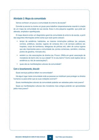 14DIÁLOGOS E MEDIAÇÃO DE CONFLITO NAS ESCOLAS Guia Prático para Educadores
Atividade 2: Mapa da comunidade
Vamos conhecer um pouco a comunidade do entorno da escola?
Convide os alunos ou monte um grupo para trabalhar cooperativamente visando à criação
de um mapa da comunidade de sua escola. Essa é uma pequena sugestão, que pode ser
alterada, ampliada e aperfeiçoada.
O mapa deverá conter um diagnóstico geral da comunidade do entorno da escola, a partir
das seguintes informações (entre outras que você queira colocar):
•	 tempo de existência; habitantes, as maiores construções públicas (ex. parques,
correios, prefeitura, escolas, lugares de compras etc) e de serviços públicos (ex.
hospitais, corpo de bombeiros, delegacias de polícias etc); além de outros lugares
que são importantes para a comunidade (ex. pontos comerciais, cemitério, cinemas,
postos de gasolina, mercado etc);
•	 existem ou não associações de direitos (ex. Procon, ONGs em geral; associação de
moradores de bairro etc) na sua cidade? E no seu bairro? Como você explica isto (a
existência ou não de associações)?;
•	 quais são as manifestações culturais da comunidade?
Com o levantamento, discutir
Quais serviços públicos faltam na comunidade?
Há algum lugar nesta comunidade onde as pessoas se mobilizam para proteger os direitos
humanos ou para evitar que as suas violações ocorram?
Quais manifestações culturais da comunidade poderão ser adotadas pelos mais jovens?
Quais as manifestações culturais dos moradores mais antigos poderão ser aproveitadas
pelos mais jovens?
 