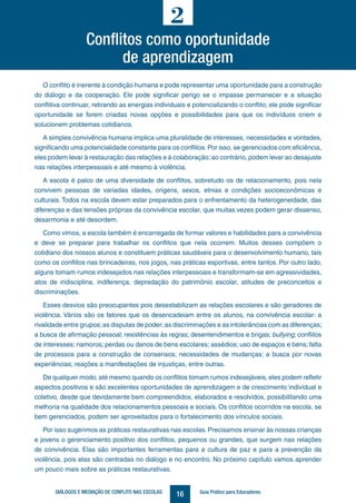 16DIÁLOGOS E MEDIAÇÃO DE CONFLITO NAS ESCOLAS Guia Prático para Educadores
Conflitos como oportunidade
de aprendizagem
2
O conflito é inerente à condição humana e pode representar uma oportunidade para a construção
do diálogo e da cooperação. Ele pode significar perigo se o impasse permanecer e a situação
conflitiva continuar, retirando as energias individuais e potencializando o conflito; ele pode significar
oportunidade se forem criadas novas opções e possibilidades para que os indivíduos criem e
solucionem problemas cotidianos.
A simples convivência humana implica uma pluralidade de interesses, necessidades e vontades,
significando uma potencialidade constante para os conflitos.Por isso, se gerenciados com eficiência,
eles podem levar à restauração das relações e à colaboração;ao contrário, podem levar ao desajuste
nas relações interpessoais e até mesmo à violência.
A escola é palco de uma diversidade de conflitos, sobretudo os de relacionamento, pois nela
convivem pessoas de variadas idades, origens, sexos, etnias e condições socioeconômicas e
culturais. Todos na escola devem estar preparados para o enfrentamento da heterogeneidade, das
diferenças e das tensões próprias da convivência escolar, que muitas vezes podem gerar dissenso,
desarmonia e até desordem.
Como vimos, a escola também é encarregada de formar valores e habilidades para a convivência
e deve se preparar para trabalhar os conflitos que nela ocorrem. Muitos desses compõem o
cotidiano dos nossos alunos e constituem práticas saudáveis para o desenvolvimento humano, tais
como os conflitos nas brincadeiras, nos jogos, nas práticas esportivas, entre tantos. Por outro lado,
alguns tomam rumos indesejados nas relações interpessoais e transformam-se em agressividades,
atos de indisciplina, indiferença, depredação do patrimônio escolar, atitudes de preconceitos e
discriminações.
Esses desvios são preocupantes pois desestabilizam as relações escolares e são geradores de
violência. Vários são os fatores que os desencadeiam entre os alunos, na convivência escolar: a
rivalidade entre grupos;as disputas de poder;as discriminações e as intolerâncias com as diferenças;
a busca de afirmação pessoal; resistências às regras; desentendimentos e brigas; bullying; conflitos
de interesses; namoros; perdas ou danos de bens escolares; assédios; uso de espaços e bens; falta
de processos para a construção de consensos; necessidades de mudanças; a busca por novas
experiências; reações a manifestações de injustiças, entre outras.
De qualquer modo, até mesmo quando os conflitos tomam rumos indesejáveis, eles podem refletir
aspectos positivos e são excelentes oportunidades de aprendizagem e de crescimento individual e
coletivo, desde que devidamente bem compreendidos, elaborados e resolvidos, possibilitando uma
melhoria na qualidade dos relacionamentos pessoais e sociais. Os conflitos ocorridos na escola, se
bem gerenciados, podem ser aproveitados para o fortalecimento dos vínculos sociais.
Por isso sugerimos as práticas restaurativas nas escolas. Precisamos ensinar às nossas crianças
e jovens o gerenciamento positivo dos conflitos, pequenos ou grandes, que surgem nas relações
de convivência. Elas são importantes ferramentas para a cultura de paz e para a prevenção da
violência, pois elas são centradas no diálogo e no encontro. No próximo capítulo vamos aprender
um pouco mais sobre as práticas restaurativas.
 