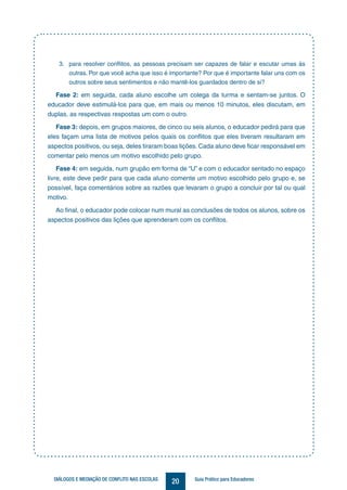 20DIÁLOGOS E MEDIAÇÃO DE CONFLITO NAS ESCOLAS Guia Prático para Educadores
3.	 para resolver conflitos, as pessoas precisam ser capazes de falar e escutar umas às
outras. Por que você acha que isso é importante? Por que é importante falar uns com os
outros sobre seus sentimentos e não mantê-los guardados dentro de si?
Fase 2: em seguida, cada aluno escolhe um colega da turma e sentam-se juntos. O
educador deve estimulá-los para que, em mais ou menos 10 minutos, eles discutam, em
duplas, as respectivas respostas um com o outro.
Fase 3: depois, em grupos maiores, de cinco ou seis alunos, o educador pedirá para que
eles façam uma lista de motivos pelos quais os conflitos que eles tiveram resultaram em
aspectos positivos, ou seja, deles tiraram boas lições. Cada aluno deve ficar responsável em
comentar pelo menos um motivo escolhido pelo grupo.
Fase 4: em seguida, num grupão em forma de “U” e com o educador sentado no espaço
livre, este deve pedir para que cada aluno comente um motivo escolhido pelo grupo e, se
possível, faça comentários sobre as razões que levaram o grupo a concluir por tal ou qual
motivo.
Ao final, o educador pode colocar num mural as conclusões de todos os alunos, sobre os
aspectos positivos das lições que aprenderam com os conflitos.
 